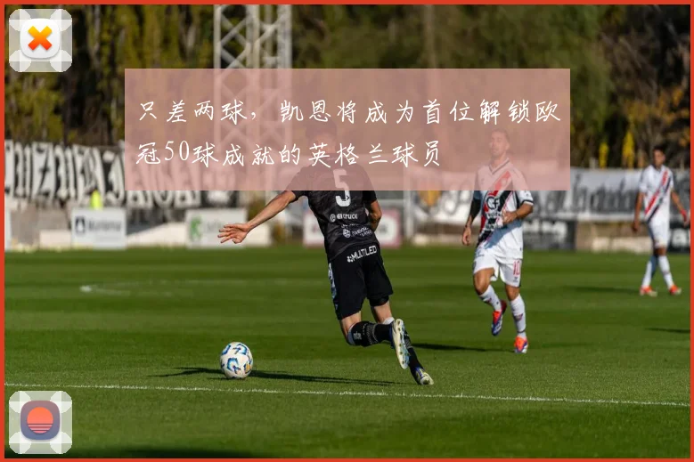 只差两球，凯恩将成为首位解锁欧冠50球成就的英格兰球员