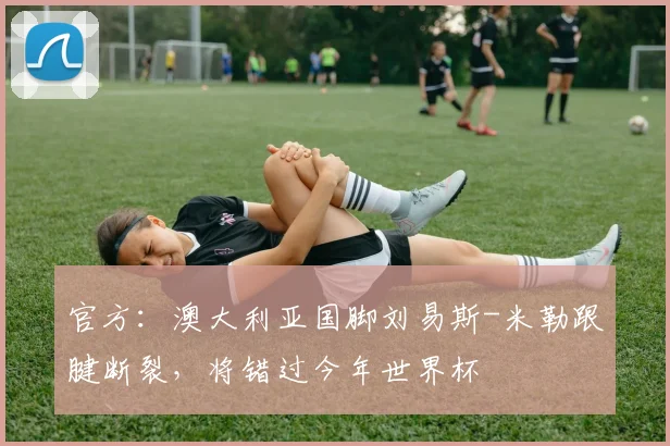 官方：澳大利亚国脚刘易斯-米勒跟腱断裂，将错过今年世界杯