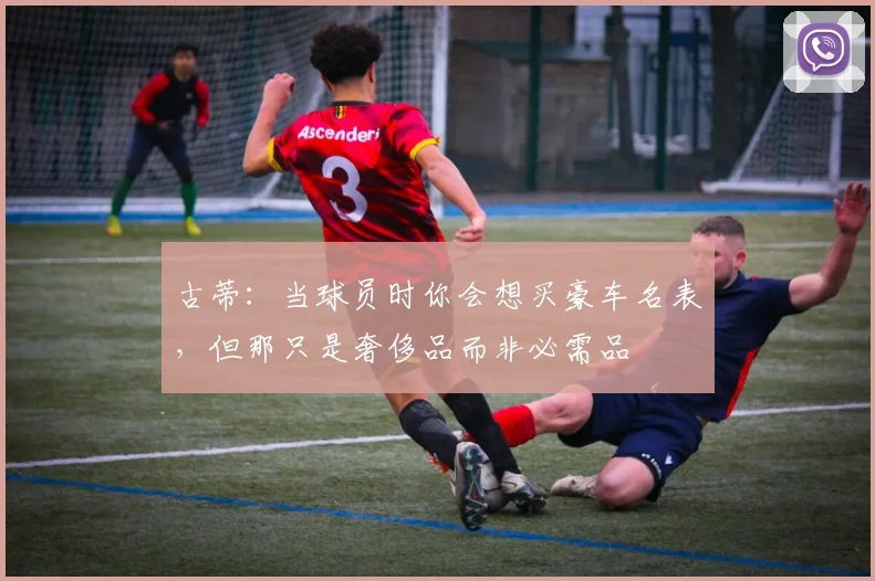 古蒂：当球员时你会想买豪车名表，但那只是奢侈品而非必需品