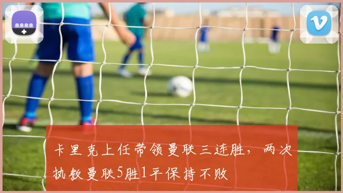 卡里克上任带领曼联三连胜，两次执教曼联5胜1平保持不败